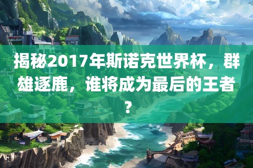 揭秘2017年斯诺克世界杯，群雄逐鹿，谁将成为最后的王者？