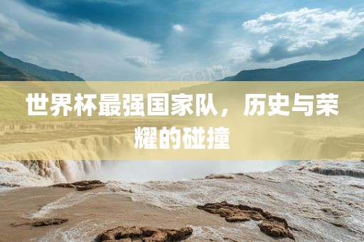 世界杯最强国家队，历史与荣耀的碰撞