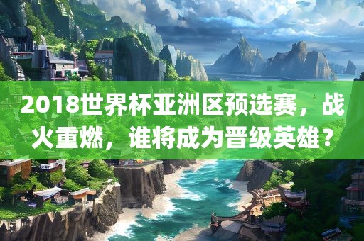 2018世界杯亚洲区预选赛，战火重燃，谁将成为晋级英雄？