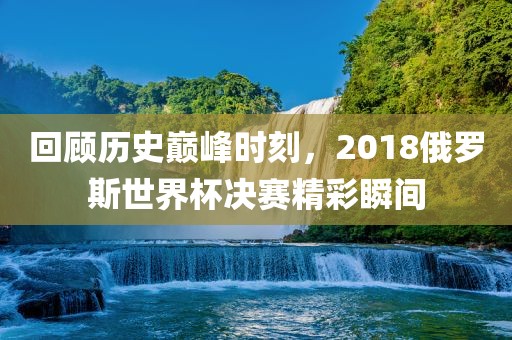 回顾历史巅峰时刻，2018俄罗斯世界杯决赛精彩瞬间