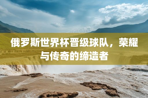 俄罗斯世界杯晋级球队，荣耀与传奇的缔造者