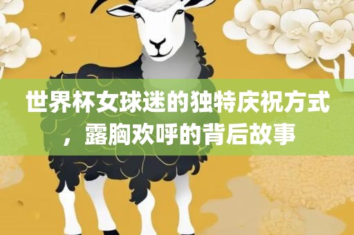 世界杯女球迷的独特庆祝方式，露胸欢呼的背后故事