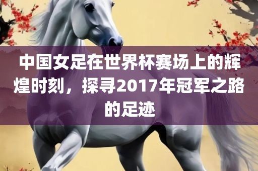 中国女足在世界杯赛场上的辉煌时刻，探寻2017年冠军之路的足迹