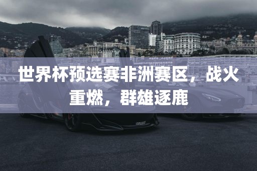 世界杯预漯河市盈旭机械设备有限公司选赛非洲赛区，战火重燃，群雄逐鹿