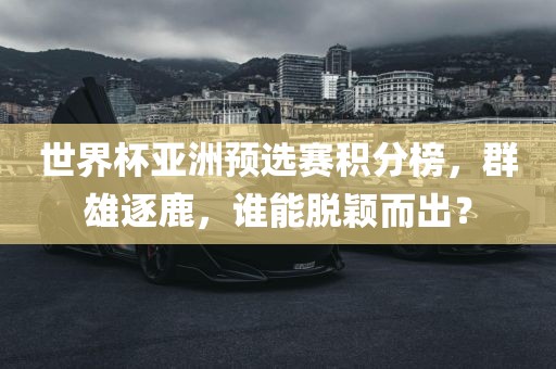 世界杯亚洲预选赛积分榜，群雄逐鹿，谁能脱颖而出？