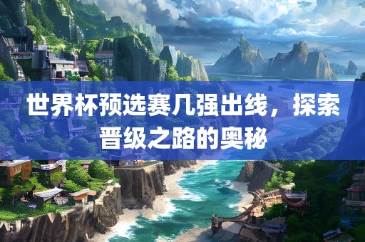 世界杯预选赛几强出线，探索晋级之路的奥秘