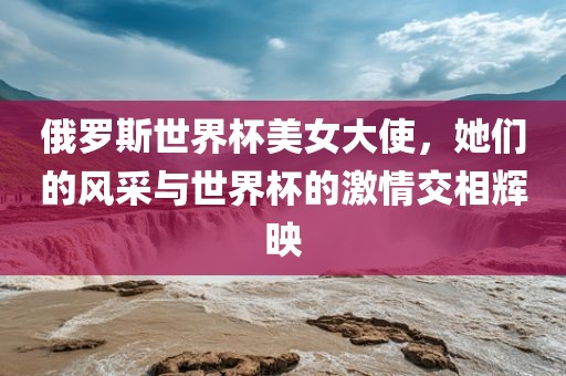俄罗斯世界杯美女大使，她们的风采与世界杯的激情交相辉映漯河市盈旭机械设备有限公司