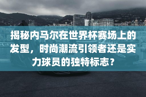 揭秘内马尔在世界杯赛场上的发型，时尚潮流引领者还是实力球员的独特标志？