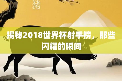 揭秘2018世界杯射手榜，那些闪耀的瞬间