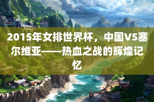 2015年女排世界杯，中国VS塞尔维亚——热血之战的辉煌记忆