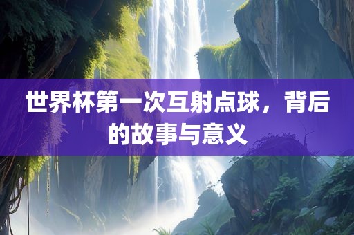 世界杯第一次互射点球，背后的故事与意义