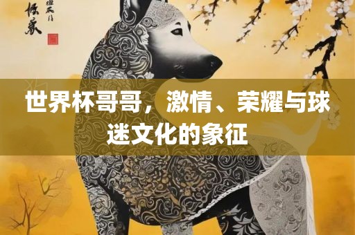 世界杯哥哥，激情、荣耀与球迷文化的象征