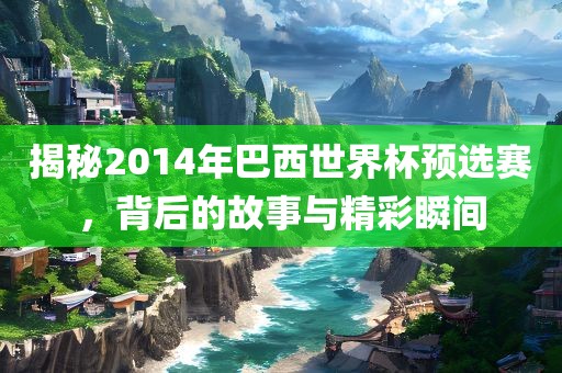 揭秘2014年巴西世界杯预选赛，背后的故事与精彩瞬间