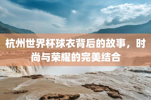 杭州世界杯球衣背后的故事，时尚与荣耀的完美结合漯河市盈旭机械设备有限公司