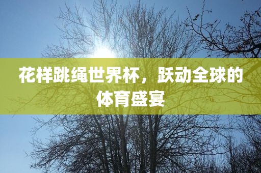 花样跳绳世界杯，跃动全球的体育盛宴