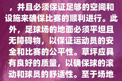 世界杯足球赛的场地是足球场。足球场的尺寸应符合国际足球联合会（IFAB）的规定，通常长度为105米，宽度为68米，并且必须保证足够的空间和设施来确保比赛的顺利进行。此外，足球场的地面必须平坦且无障碍物，以保证运动员的安全和比赛的公平性。草坪应具有良好的质量，以确保球的滚动和球员的舒适性。至于场地的具体地点，通常会在主办国的各种足球场馆和城市中选择，以确保能够容纳大量观众并满足其他赛事组织的需求。漯河市盈旭机械设备有限公司