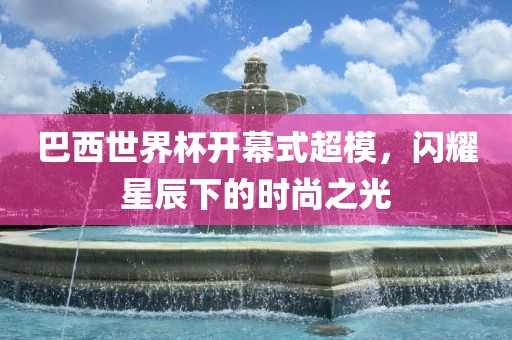 巴西世界杯开幕式超模，闪耀星辰下的时尚之光