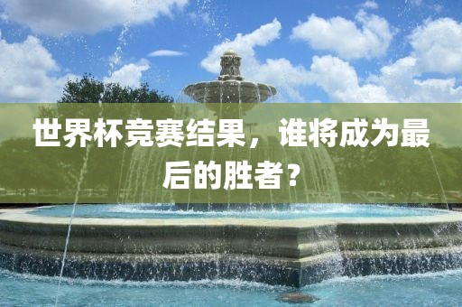 世界杯竞赛结果，谁将成为最后的胜者？
