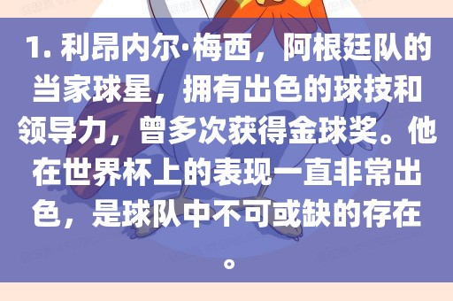1. 利昂内尔·梅西，阿根廷队的当家球星，拥有出色的球技和领导力，曾多次获得金球奖。他在世界杯上的表现一直非常出色，是球队中不可或缺的存在。漯河市盈旭机械设备有限公司