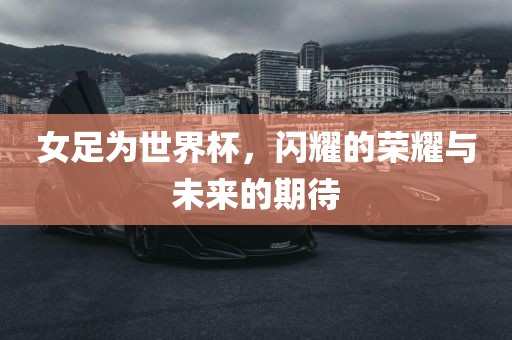 女足为世界杯，闪耀的荣耀与未来的期待