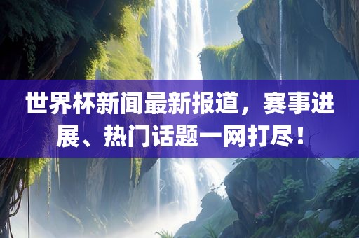 世界杯新闻最新报道，赛事进展、热门话题一网打尽！