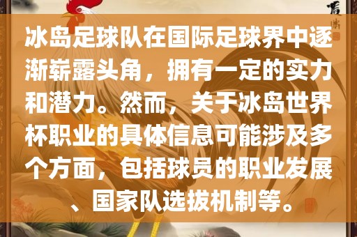 冰岛足球队在国际足球界中逐渐崭露头角，拥有一定的实力和潜力。然而，关于冰岛世界杯职业的具体信息可能涉及多个方面，包括球员的职业发展、国家队选拔机制等。
