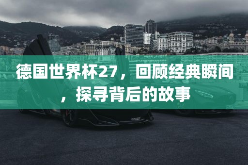 德国世界杯27，回顾经典瞬间，探寻背后的故事