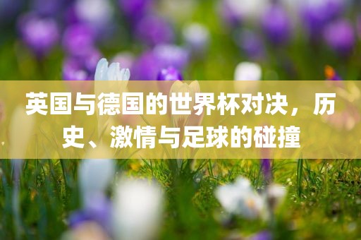 英国与德国的世界杯对决，历史、激情与足球的碰撞