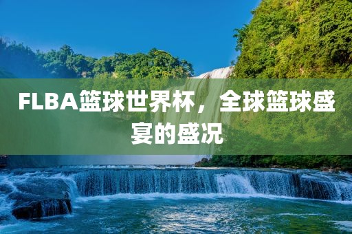 FLBA篮球世界杯，全球篮球盛宴的盛况