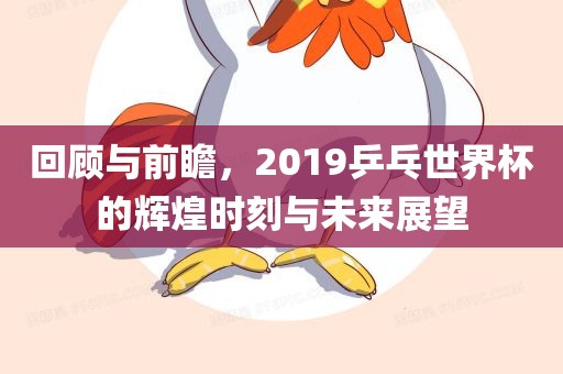 回顾与前瞻，2019乒乓世界杯的辉煌时刻与未来展望