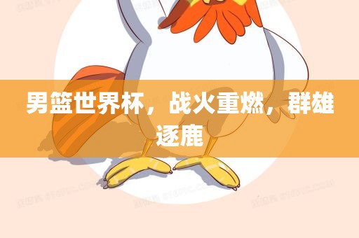 男篮世界杯，战火重燃，群雄逐鹿