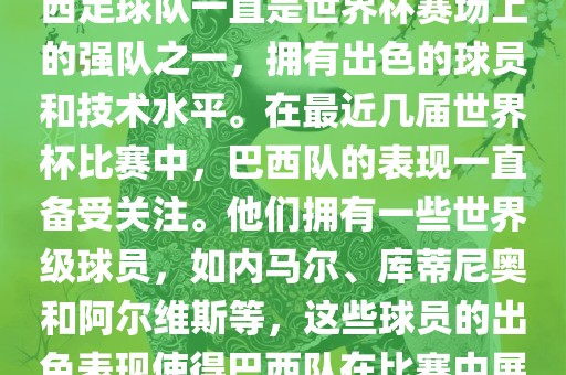 关于世界杯巴西队的表现，巴西足球队一直是世界杯赛场上的强队之一，拥有出色的球员和技术水平。在最近几届世界杯比赛中，巴西队的表现一直备受关注。他们拥有一些世界级球员，如内马尔、库蒂尼奥和阿尔维斯等，这些球员的出色表现使得巴西队在比赛中展现出强大的实力和潜力。