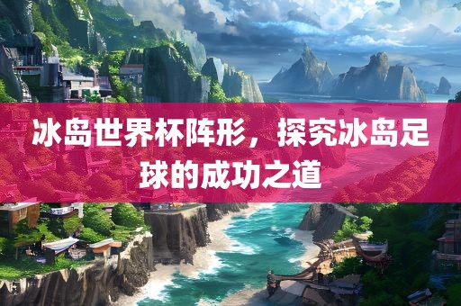 冰岛世界杯阵形，探究冰岛足球的成功之道