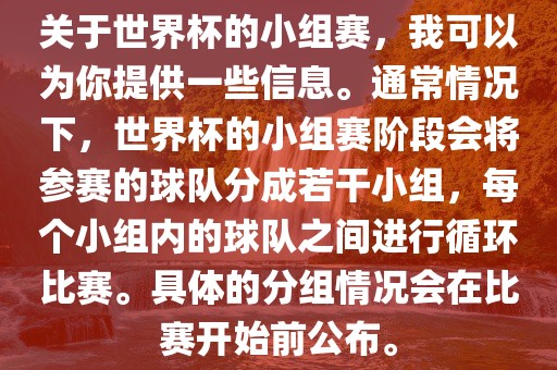 关于世界杯的小组赛，我可以为你提供一些信息。通常情况下，世界杯的小组赛阶段会将参赛的球队分成若干小组，每个小组内的球队之间进行循环比赛。具体的分组情况会在比赛开始前公布。