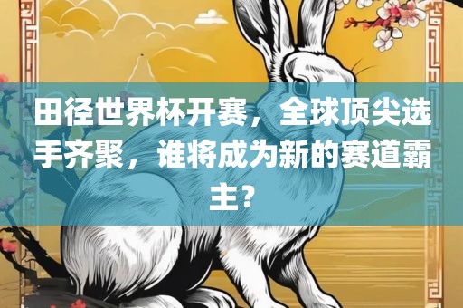 田径世界杯开赛，全球顶尖选手齐聚，谁将成为新的赛道霸主？