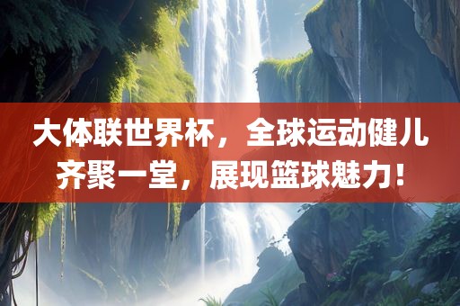 大体联世界杯，全球运动健儿齐聚一堂，展现篮球魅力！