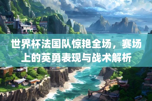 世界杯法国队惊艳全场，赛场上的英勇表现与战术解析