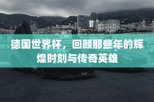 德国世界杯，回顾那些年的辉煌时刻与传奇英雄