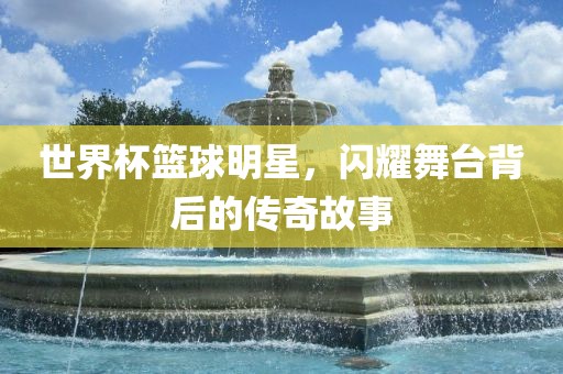 世界杯篮球明星，闪耀舞台背后的传奇故事
