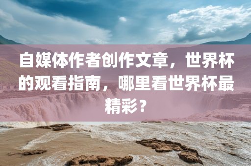 自媒体作者创作文章，世界杯的观看指南，哪里看世界杯最精彩？